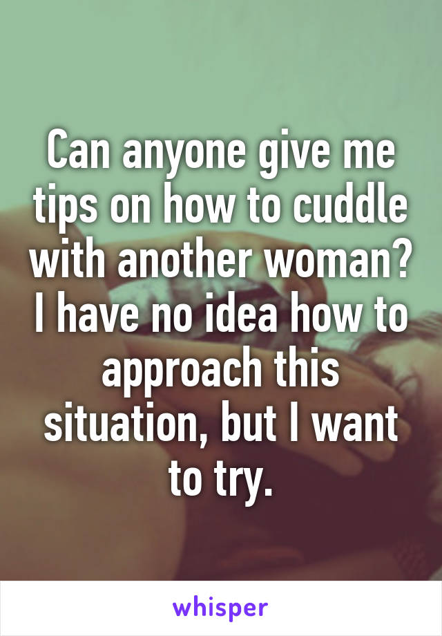 Can anyone give me tips on how to cuddle with another woman? I have no idea how to approach this situation, but I want to try.