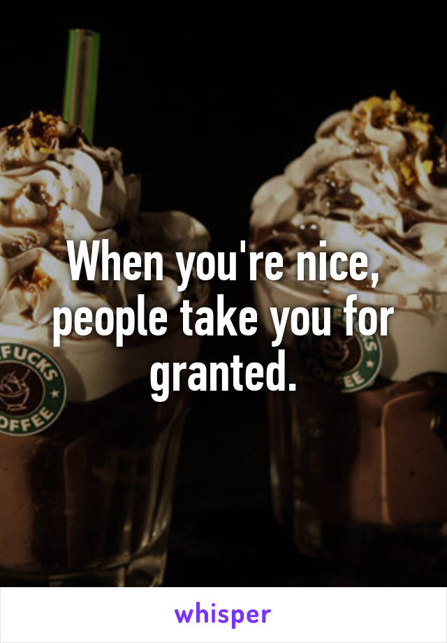 When you're nice, people take you for granted.