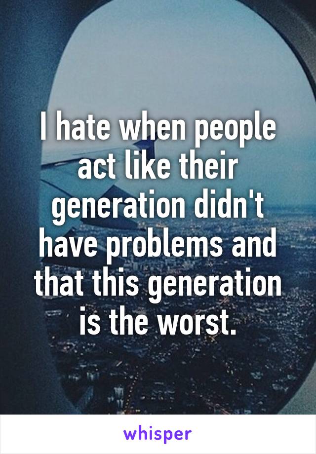 I hate when people act like their generation didn't have problems and that this generation is the worst.