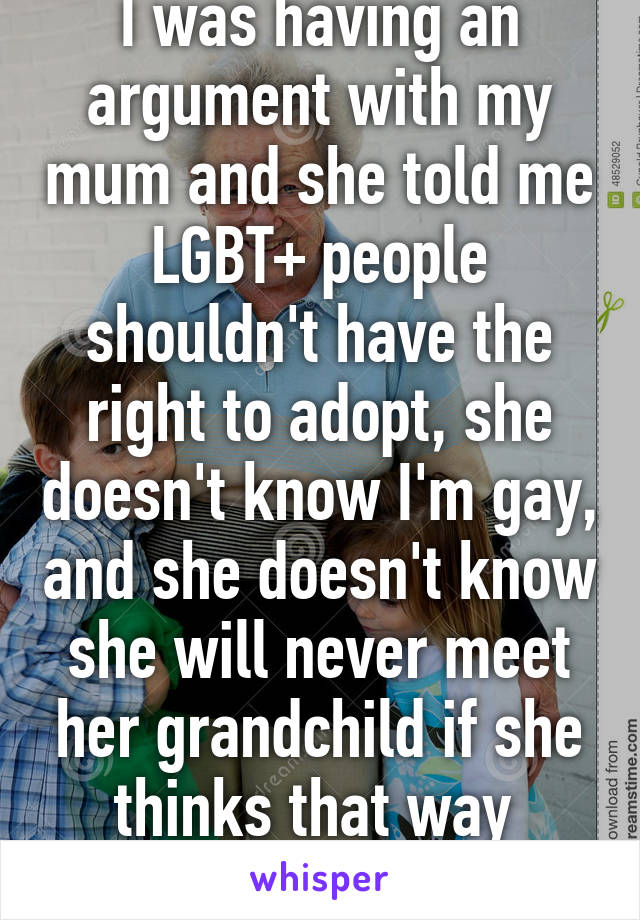 I was having an argument with my mum and she told me LGBT+ people shouldn't have the right to adopt, she doesn't know I'm gay, and she doesn't know she will never meet her grandchild if she thinks that way 
15fLesbian