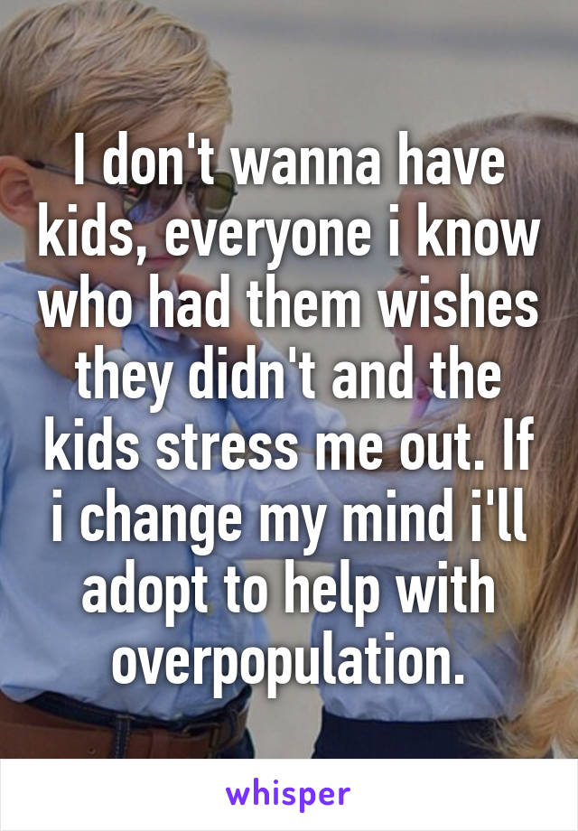 I don't wanna have kids, everyone i know who had them wishes they didn't and the kids stress me out. If i change my mind i'll adopt to help with overpopulation.