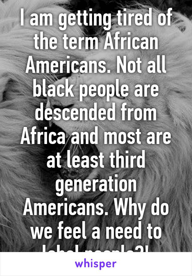 I am getting tired of the term African Americans. Not all black people are descended from Africa and most are at least third generation Americans. Why do we feel a need to label people?!