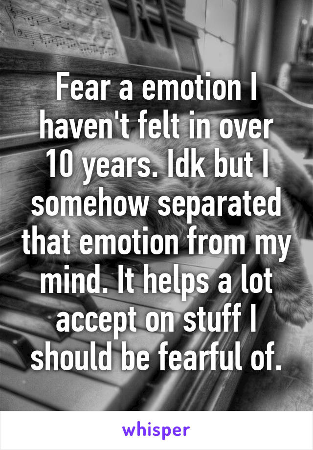 Fear a emotion I haven't felt in over 10 years. Idk but I somehow separated that emotion from my mind. It helps a lot accept on stuff I should be fearful of.