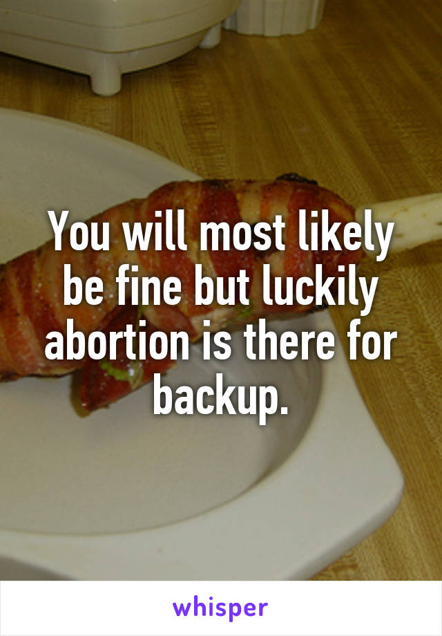 You will most likely be fine but luckily abortion is there for backup.