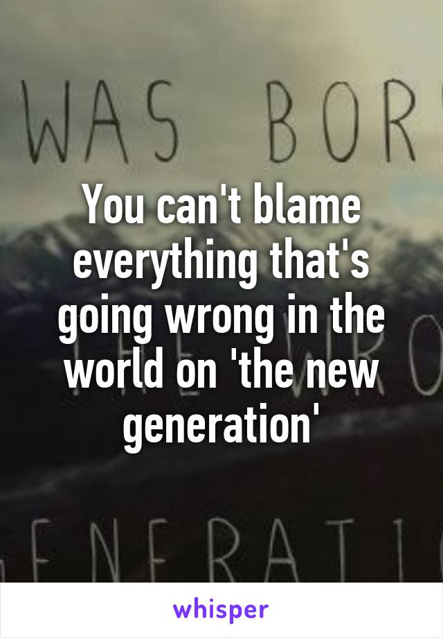 You can't blame everything that's going wrong in the world on 'the new generation'