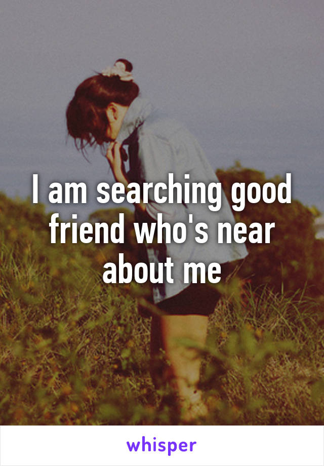 I am searching good friend who's near about me