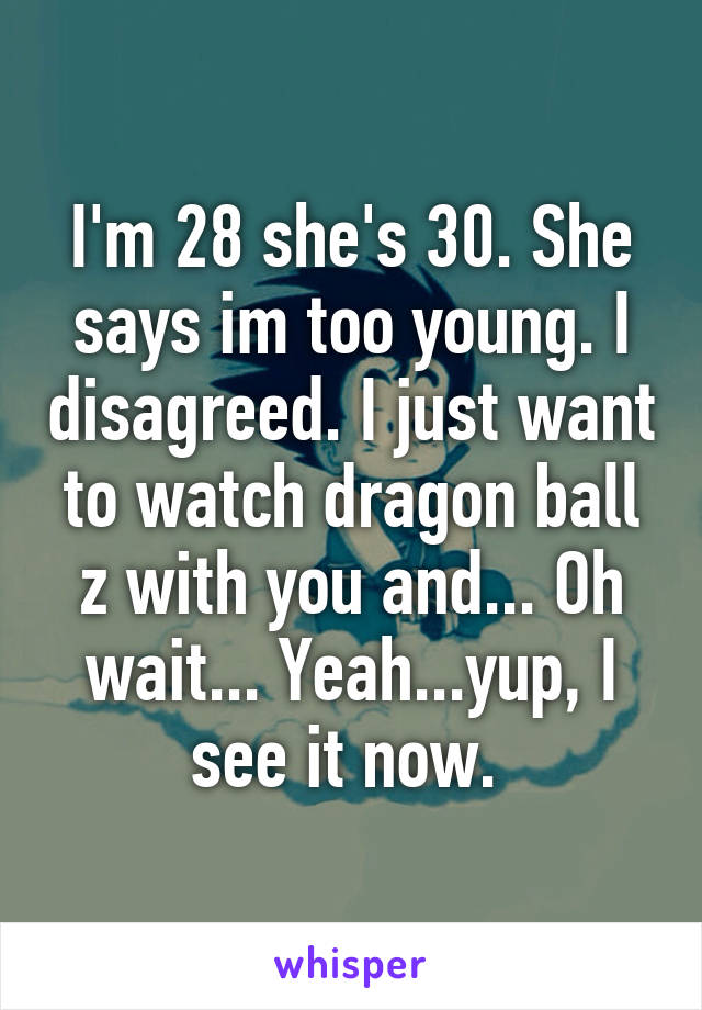 I'm 28 she's 30. She says im too young. I disagreed. I just want to watch dragon ball z with you and... Oh wait... Yeah...yup, I see it now. 