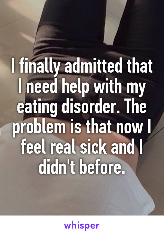 I finally admitted that I need help with my eating disorder. The problem is that now I feel real sick and I didn't before.