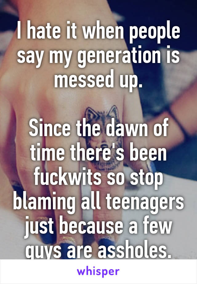 I hate it when people say my generation is messed up.

Since the dawn of time there's been fuckwits so stop blaming all teenagers just because a few guys are assholes.