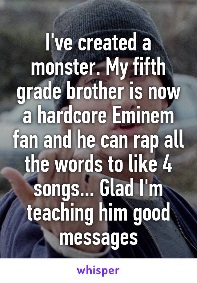 I've created a monster. My fifth grade brother is now a hardcore Eminem fan and he can rap all the words to like 4 songs... Glad I'm teaching him good messages