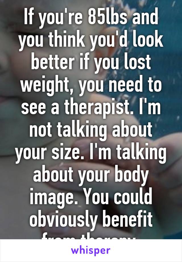 If you're 85lbs and you think you'd look better if you lost weight, you need to see a therapist. I'm not talking about your size. I'm talking about your body image. You could obviously benefit from therapy.