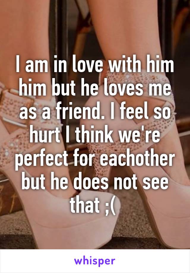 I am in love with him him but he loves me as a friend. I feel so hurt I think we're perfect for eachother but he does not see that ;( 