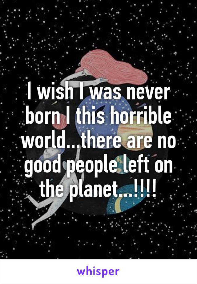 I wish I was never born I this horrible world...there are no good people left on the planet...!!!!