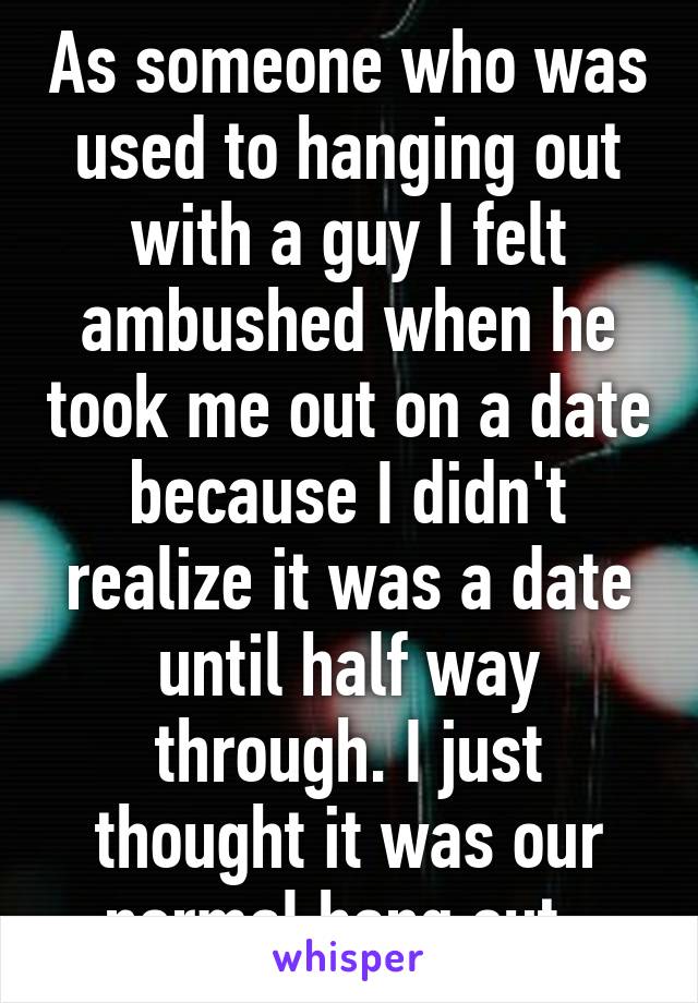 As someone who was used to hanging out with a guy I felt ambushed when he took me out on a date because I didn't realize it was a date until half way through. I just thought it was our normal hang out. 