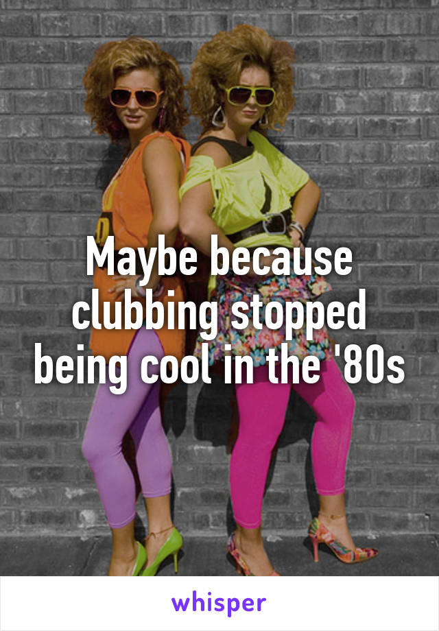 Maybe because clubbing stopped being cool in the '80s