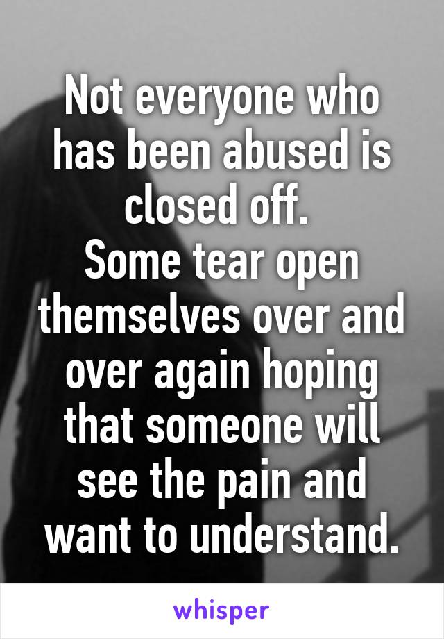 Not everyone who has been abused is closed off. 
Some tear open themselves over and over again hoping that someone will see the pain and want to understand.