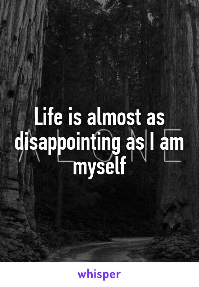 Life is almost as disappointing as I am myself