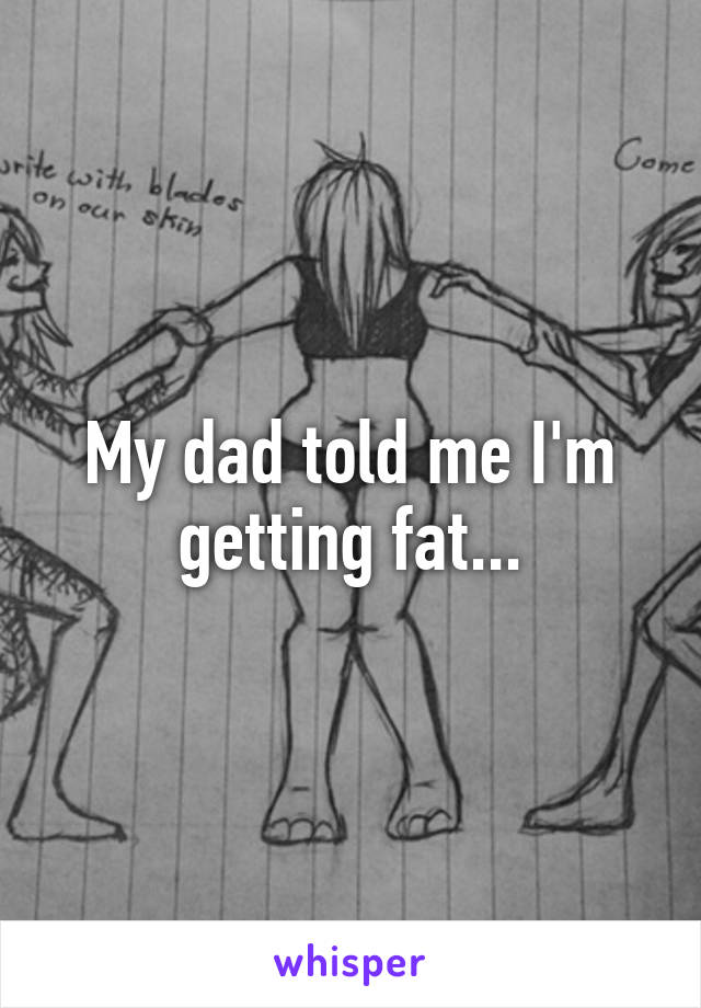 My dad told me I'm getting fat...