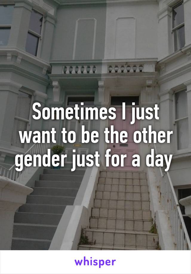 Sometimes I just want to be the other gender just for a day 