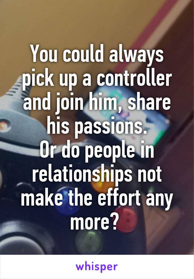 You could always pick up a controller and join him, share his passions.
Or do people in relationships not make the effort any more? 