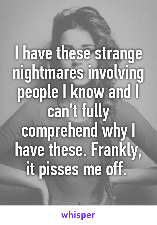 I have these strange nightmares involving people I know and I can't fully comprehend why I have these. Frankly, it pisses me off. 