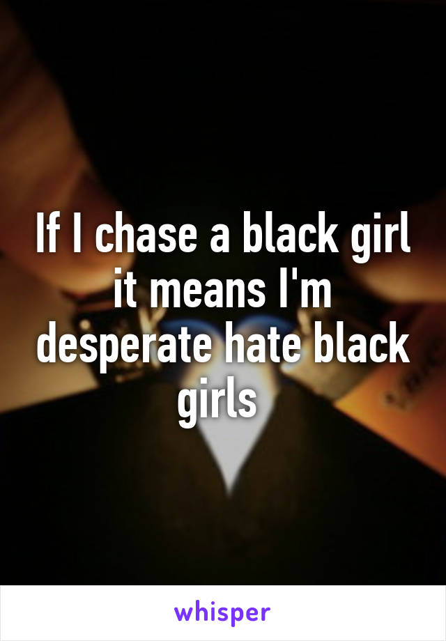 If I chase a black girl it means I'm desperate hate black girls 