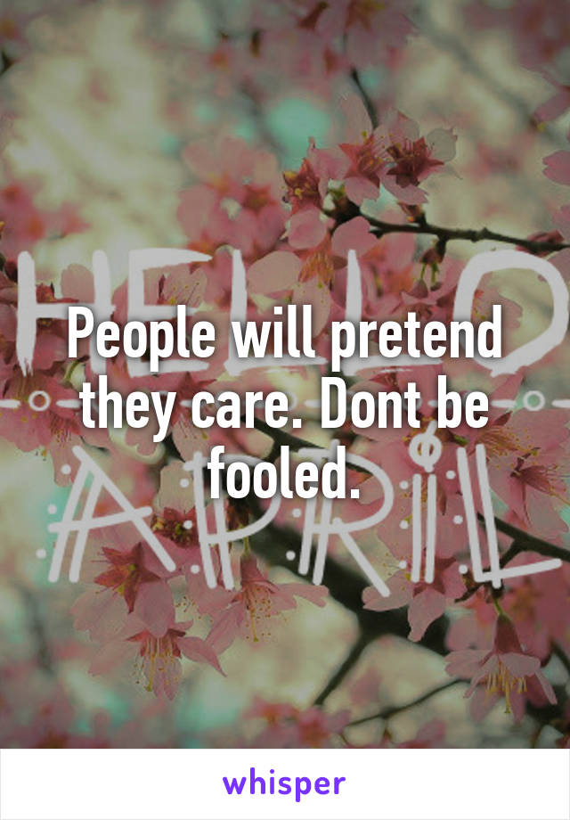 People will pretend they care. Dont be fooled.