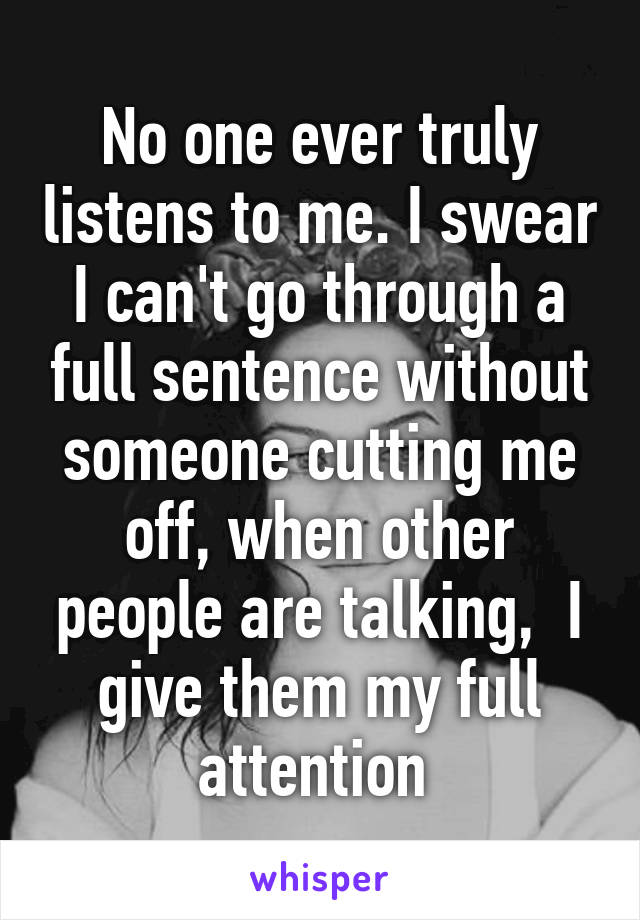 No one ever truly listens to me. I swear I can't go through a full sentence without someone cutting me off, when other people are talking,  I give them my full attention 