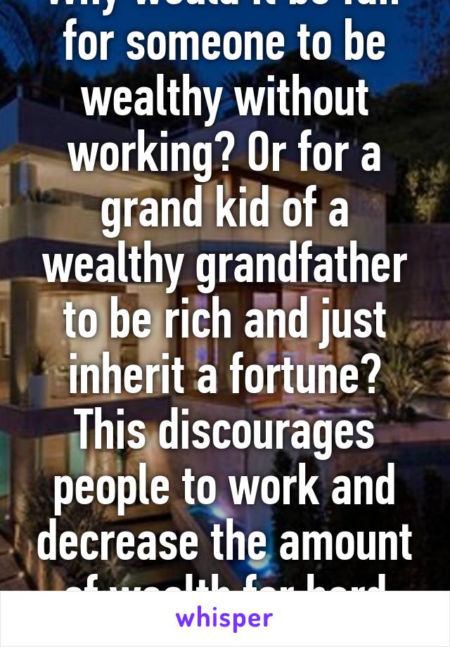 Why would it be fair for someone to be wealthy without working? Or for a grand kid of a wealthy grandfather to be rich and just inherit a fortune? This discourages people to work and decrease the amount of wealth for hard workers