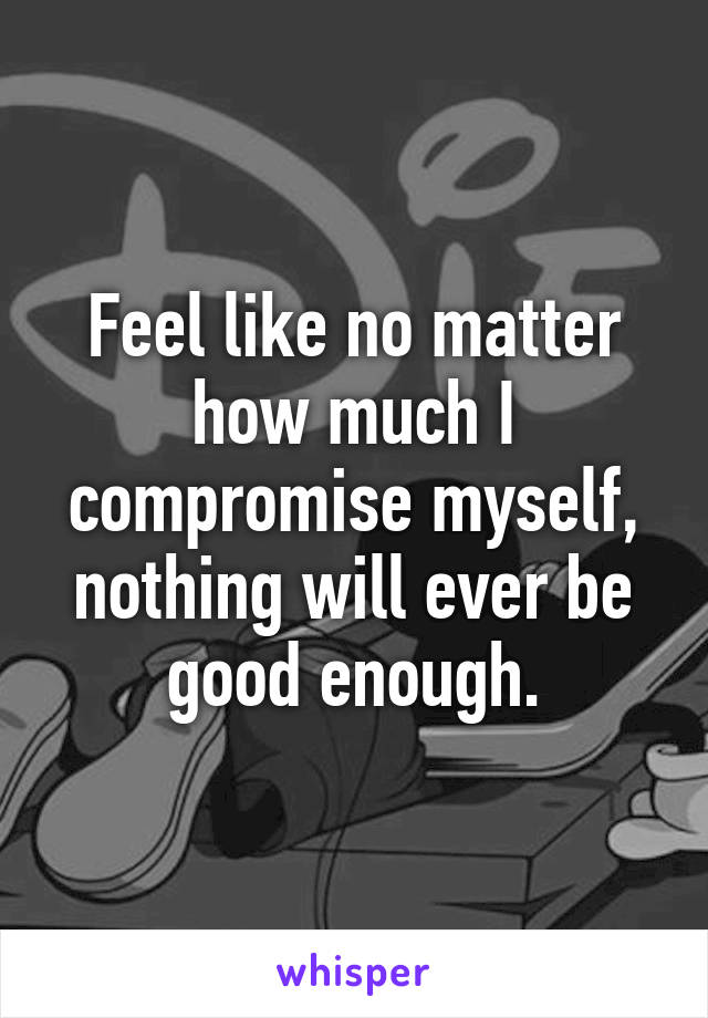 Feel like no matter how much I compromise myself, nothing will ever be good enough.