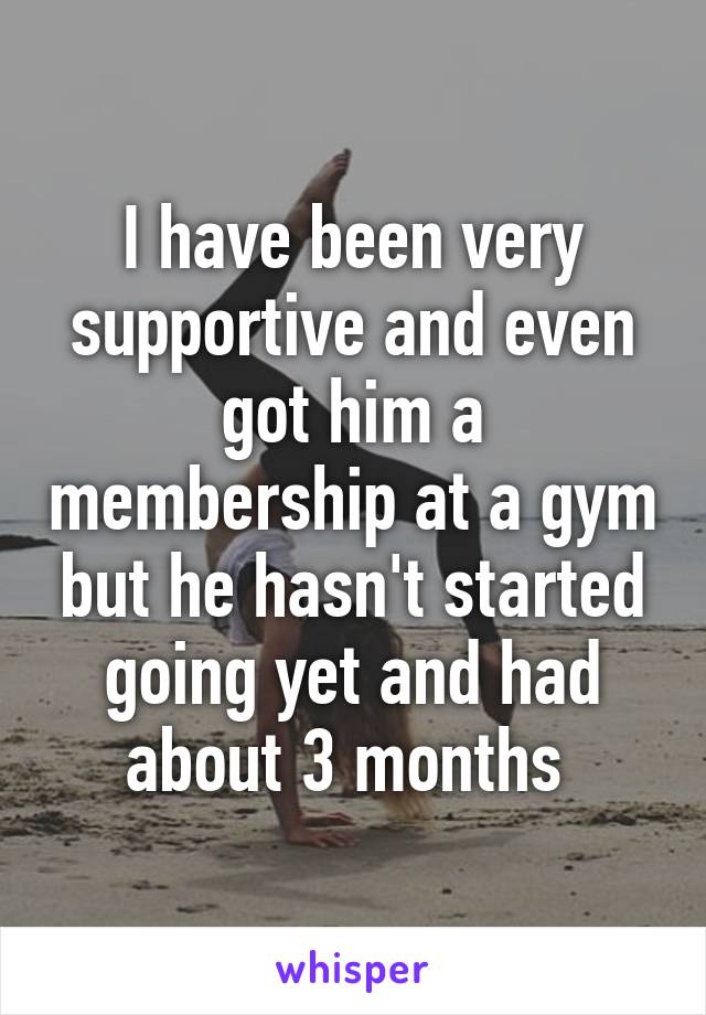 I have been very supportive and even got him a membership at a gym but he hasn't started going yet and had about 3 months 