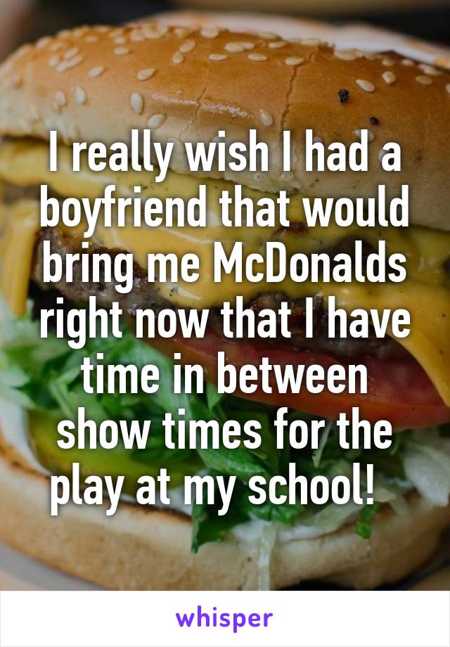 I really wish I had a boyfriend that would bring me McDonalds right now that I have time in between show times for the play at my school!  