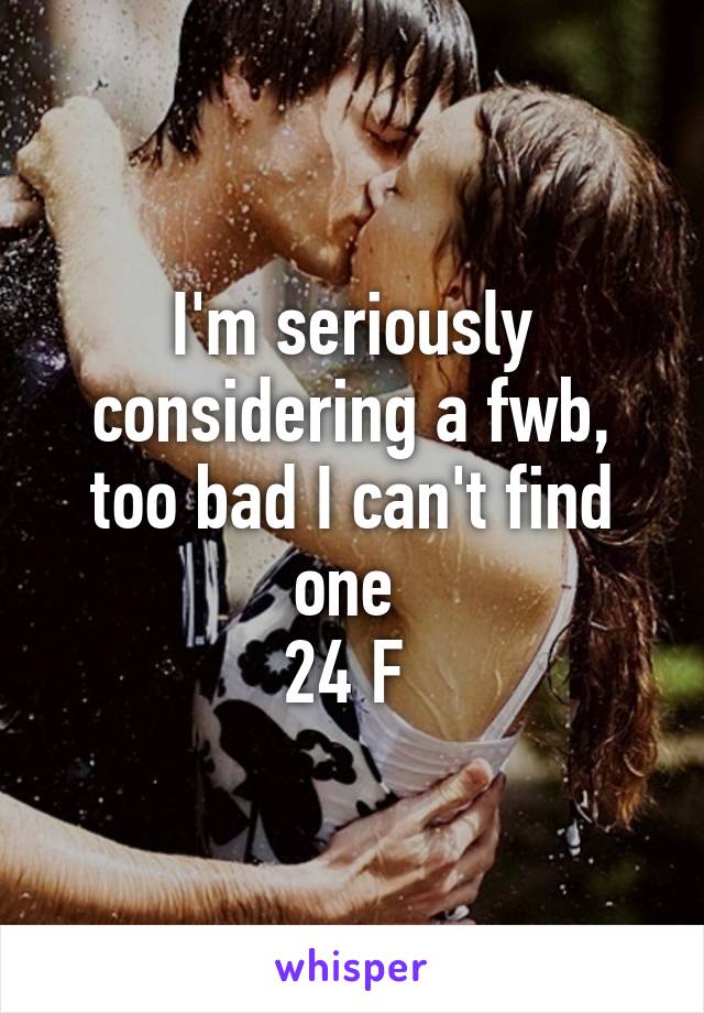 I'm seriously considering a fwb, too bad I can't find one 
24 F 