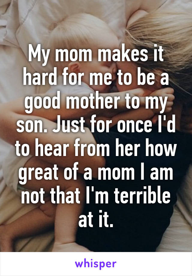 My mom makes it hard for me to be a good mother to my son. Just for once I'd to hear from her how great of a mom I am not that I'm terrible at it.