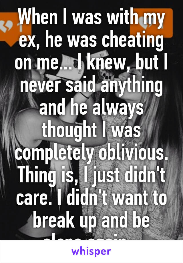 When I was with my ex, he was cheating on me... I knew, but I never said anything and he always thought I was completely oblivious. Thing is, I just didn't care. I didn't want to break up and be alone again...