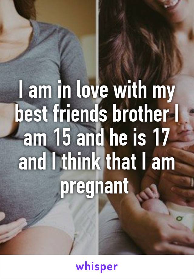 I am in love with my best friends brother I am 15 and he is 17 and I think that I am pregnant 