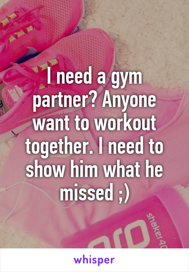 I need a gym partner? Anyone want to workout together. I need to show him what he missed ;)