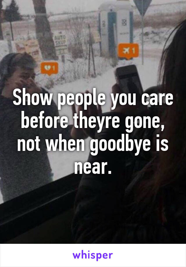 Show people you care before theyre gone, not when goodbye is near.