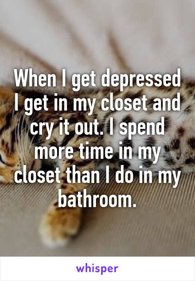 When I get depressed I get in my closet and cry it out. I spend more time in my closet than I do in my bathroom.