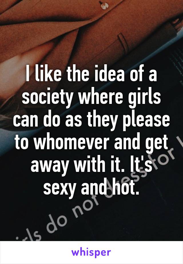 I like the idea of a society where girls can do as they please to whomever and get away with it. It's sexy and hot.