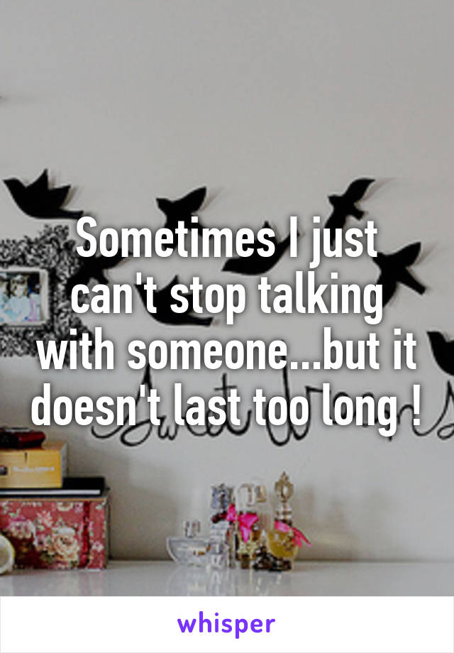 Sometimes I just can't stop talking with someone...but it doesn't last too long !