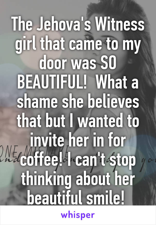 The Jehova's Witness girl that came to my door was SO BEAUTIFUL!  What a shame she believes that but I wanted to invite her in for coffee! I can't stop thinking about her beautiful smile! 