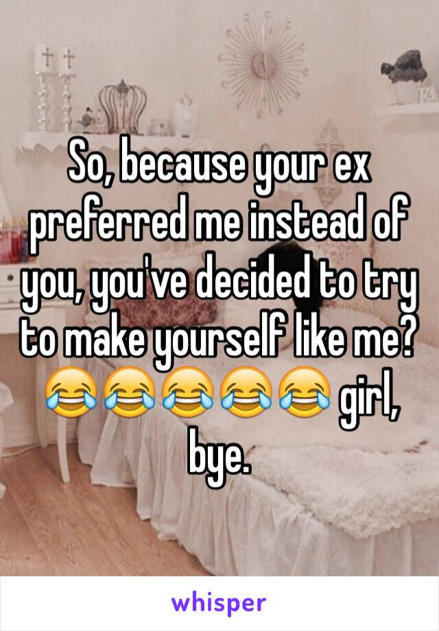 So, because your ex preferred me instead of you, you've decided to try to make yourself like me? 😂😂😂😂😂 girl, bye.