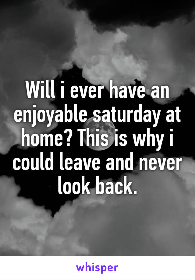 Will i ever have an enjoyable saturday at home? This is why i could leave and never look back.