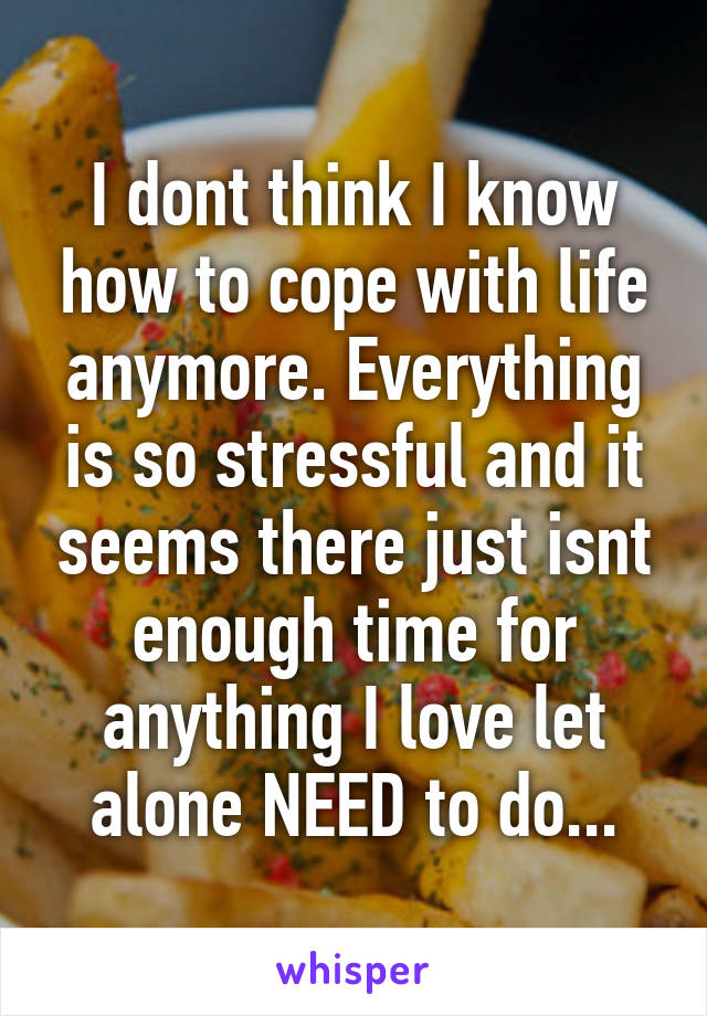 I dont think I know how to cope with life anymore. Everything is so stressful and it seems there just isnt enough time for anything I love let alone NEED to do...