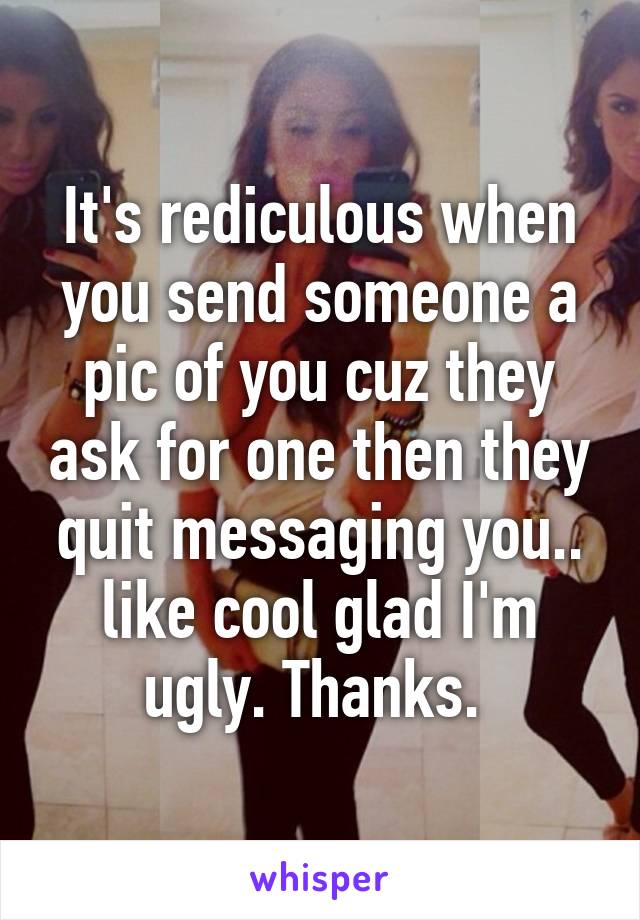 It's rediculous when you send someone a pic of you cuz they ask for one then they quit messaging you.. like cool glad I'm ugly. Thanks. 