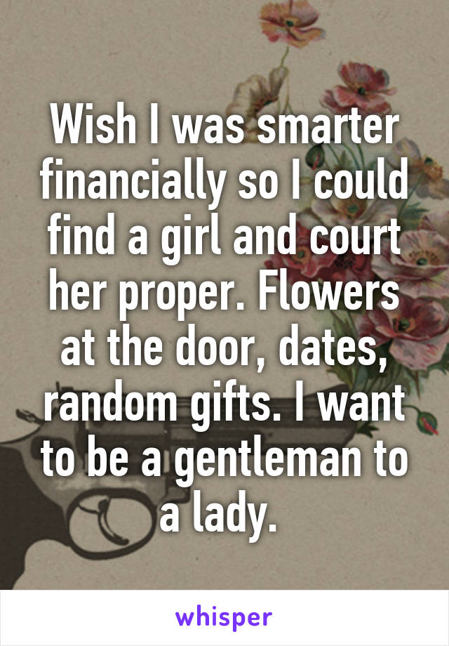 Wish I was smarter financially so I could find a girl and court her proper. Flowers at the door, dates, random gifts. I want to be a gentleman to a lady. 