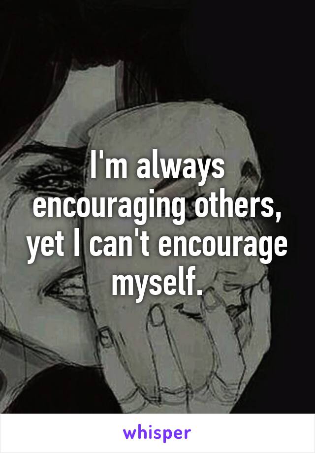 I'm always encouraging others, yet I can't encourage myself.