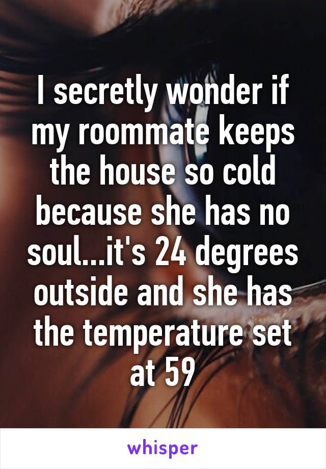 I secretly wonder if my roommate keeps the house so cold because she has no soul...it's 24 degrees outside and she has the temperature set at 59