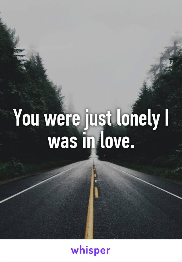 You were just lonely I was in love.